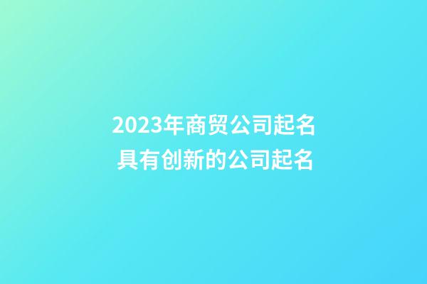 2023年商贸公司起名 具有创新的公司起名